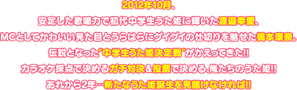 2012年10月、安定した歌唱力で初代中学生うた姫に輝いた渡邉幸愛、MCとしてかわいい見た目とうらはらにグイグイの仕切りを魅せた橋本環奈｡伝説となった“中学生うた姫決定戦”がかえってきた!!カラオケ採点で決めるガチ対決＆投票で決める、俺たちのうた姫!!あれから2年…新たなうた姫誕生を見届けなければ!!